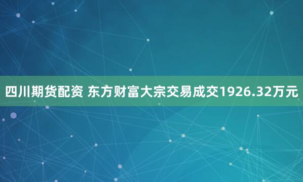 四川期货配资 东方财富大宗交易成交1926.32万元