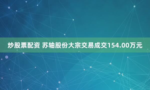 炒股票配资 苏轴股份大宗交易成交154.00万元