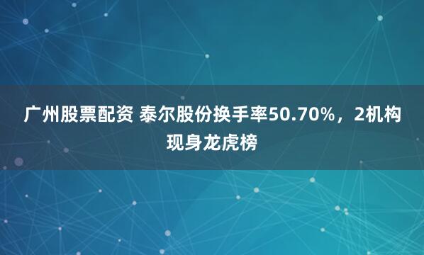 广州股票配资 泰尔股份换手率50.70%，2机构现身龙虎榜