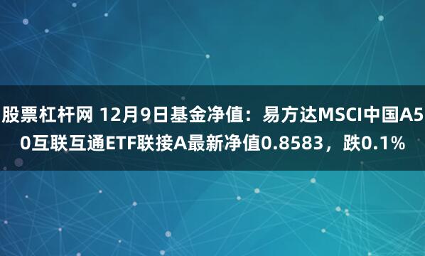 股票杠杆网 12月9日基金净值：易方达MSCI中国A50互联互通ETF联接A最新净值0.8583，跌0.1%