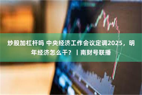 炒股加杠杆吗 中央经济工作会议定调2025，明年经济怎么干？丨南财号联播