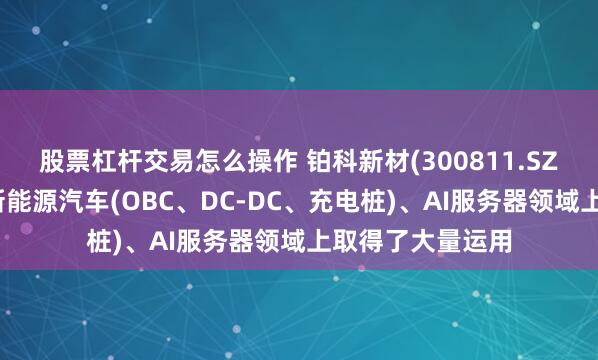 股票杠杆交易怎么操作 铂科新材(300811.SZ)：产品已经在新能源汽车(OBC、DC-DC、充电桩)、AI服务器领域上取得了大量运用