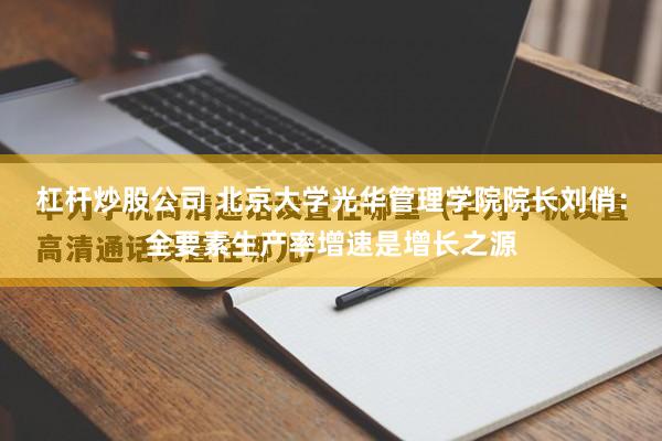 杠杆炒股公司 北京大学光华管理学院院长刘俏：全要素生产率增速是增长之源