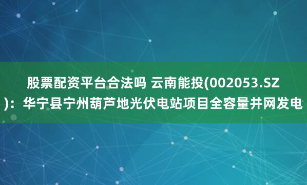 股票配资平台合法吗 云南能投(002053.SZ)：华宁县宁州葫芦地光伏电站项目全容量并网发电