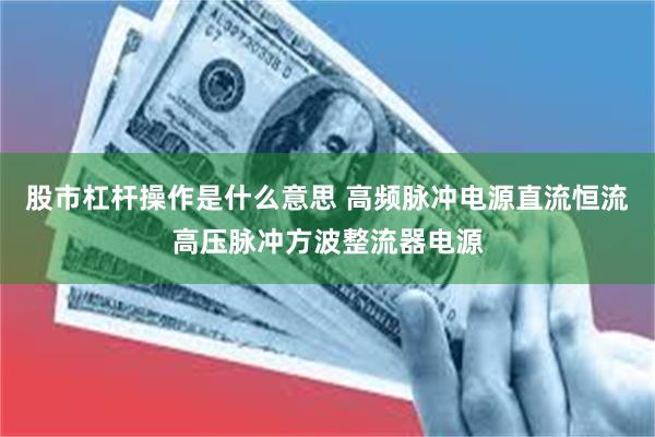 股市杠杆操作是什么意思 高频脉冲电源直流恒流高压脉冲方波整流器电源