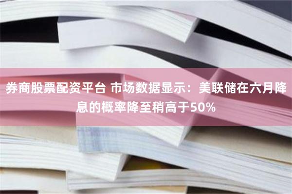 券商股票配资平台 市场数据显示：美联储在六月降息的概率降至稍高于50%