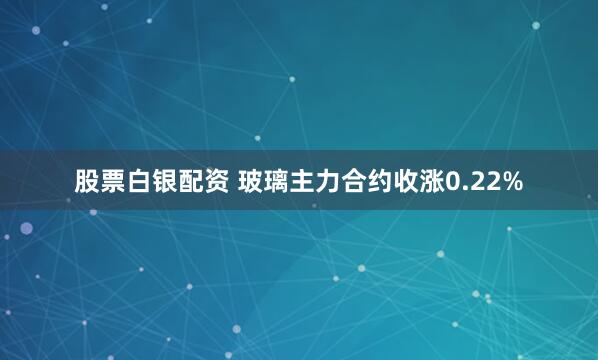 股票白银配资 玻璃主力合约收涨0.22%