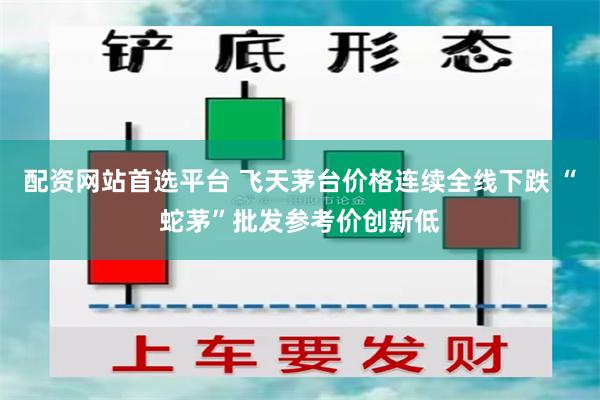 配资网站首选平台 飞天茅台价格连续全线下跌 “蛇茅”批发参考价创新低