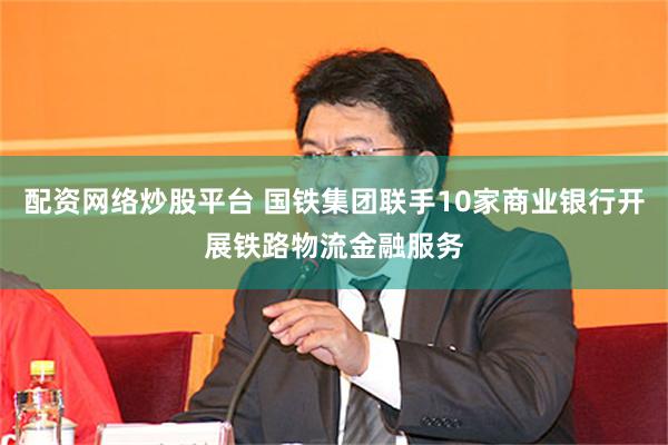 配资网络炒股平台 国铁集团联手10家商业银行开展铁路物流金融服务