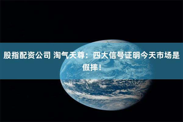 股指配资公司 淘气天尊：四大信号证明今天市场是假摔！