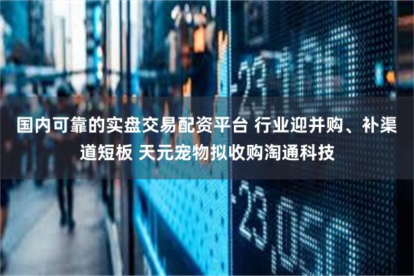 国内可靠的实盘交易配资平台 行业迎并购、补渠道短板 天元宠物拟收购淘通科技