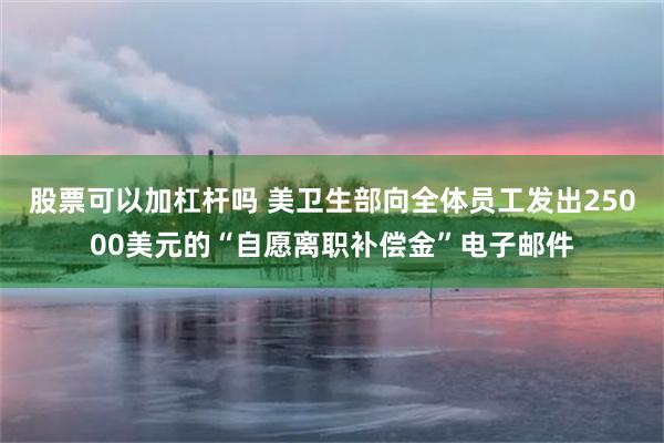 股票可以加杠杆吗 美卫生部向全体员工发出25000美元的“自愿离职补偿金”电子邮件