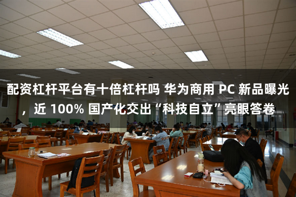 配资杠杆平台有十倍杠杆吗 华为商用 PC 新品曝光，近 100% 国产化交出“科技自立”亮眼答卷