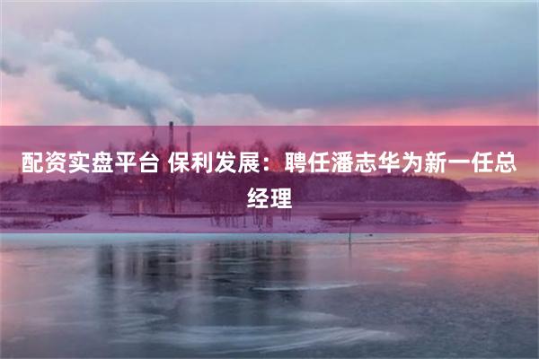 配资实盘平台 保利发展：聘任潘志华为新一任总经理