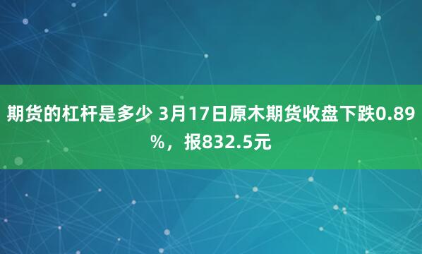 期货的杠杆是多少 3月17日原木期货收盘下跌0.89%，报832.5元