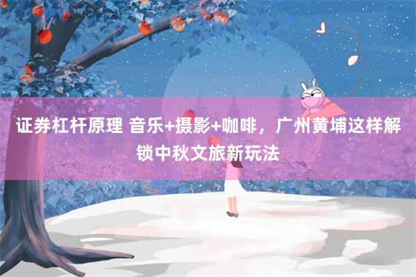 证券杠杆原理 音乐+摄影+咖啡，广州黄埔这样解锁中秋文旅新玩法
