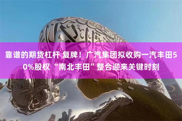 靠谱的期货杠杆 复牌！广汽集团拟收购一汽丰田50%股权 “南北丰田”整合迎来关键时刻