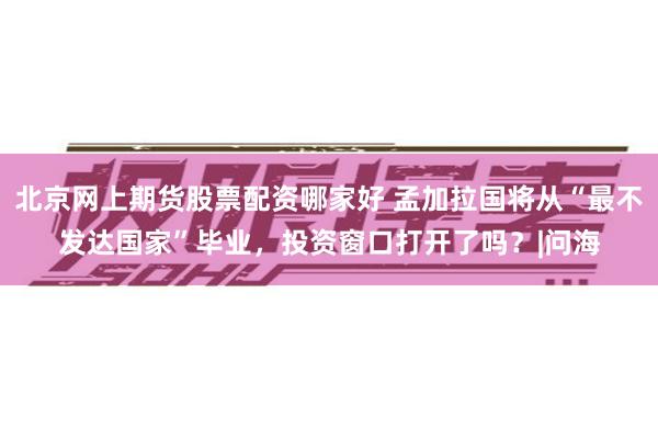北京网上期货股票配资哪家好 孟加拉国将从“最不发达国家”毕业，投资窗口打开了吗？|问海